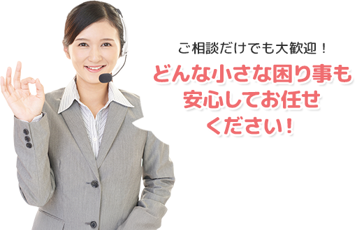 ご相談だけでも大歓迎！どんな小さな困り事も安心してお任せください！