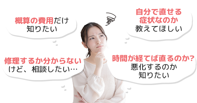 概算の費用だけ知りたい、自分で直せる症状なのか教えてほしい、修理するか分からないけど、相談したい…、時間が経てば直るのか？悪化するのか知りたい